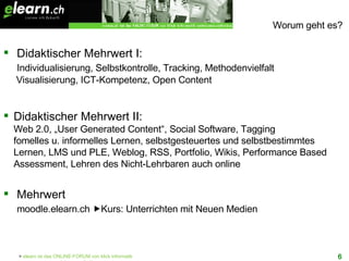 Worum geht es? Didaktischer Mehrwert I:   Individualisierung, Selbstkontrolle, Tracking, Methodenvielfalt  Visualisierung, ICT-Kompetenz, Open Content  Didaktischer Mehrwert II: Web 2.0, „User Generated Content“, Social Software, Tagging fomelles u. informelles Lernen, selbstgesteuertes und selbstbestimmtes  Lernen, LMS und PLE, Weblog, RSS, Portfolio, Wikis, Performance Based Assessment, Lehren des Nicht-Lehrbaren auch online Mehrwert    moodle.elearn.ch   Kurs: Unterrichten mit Neuen Medien 