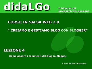 LEZIONE 4 Come gestire i commenti del blog in Blogger didaLGo Il blog per gli insegnanti per passione CORSO IN SALSA WEB 2.0 “  CREIAMO E GESTIAMO BLOG CON BLOGGER” a cura di Anna Giaccaria 