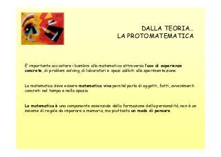DALLA TEORIA…
LA PROTOMATEMATICA

E’ importante accostare i bambini alla matematica attraverso l’uso di esperienze
concrete, di problem solving, di laboratori e spazi adibiti alla sperimentazione.

La matematica deve essere matematica viva perché parla di oggetti, fatti, avvenimenti
concreti nel tempo e nello spazio.

La matematica è una componente essenziale della formazione della personalità, non è un
insieme di regole da imparare a memoria, ma piuttosto un modo di pensare.

 