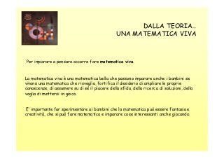 DALLA TEORIA…
UNA MATEMATICA VIVA

Per imparare a pensare occorre fare matematica viva.

La matematica viva è una matematica bella che possono imparare anche i bambini se
vivono una matematica che risveglia, fortifica il desiderio di ampliare le proprie
conoscenze, di assumere su di sé il piacere della sfida, della ricerca di soluzioni, della
voglia di mettersi in gioco.

E’ importante far sperimentare ai bambini che la matematica può essere fantasia e
creatività, che si può fare matematica e imparare cose interessanti anche giocando.

 