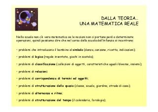 DALLA TEORIA…
UNA MATEMATICA REALE
Nella scuola non c’è vera matematica se le nozioni non ci portano però a determinate
operazioni, quindi possiamo dire che nel corso della scuola dell’infanzia si incontrano:
• problemi che introducono il bambino al simbolo (danza, canzone, ricetta, indicazioni);
• problemi di logica (regole inventate, giochi in scatola);
• problemi di classificazione (collezioni di oggetti, caratteristiche uguali/diverse, insiemi);
• problemi di relazioni;
• problemi di corrispondenza di termini ed oggetti;
• problemi di strutturazione dello spazio (classe, scuola, giardino, strada di casa);
• problemi di alternanza e ritmo;
• problemi di strutturazione del tempo (il calendario, l’orologio).

 