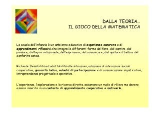 DALLA TEORIA…
IL GIOCO DELLA MATEMATICA

La scuola dell’infanzia è un ambiente educativo di esperienze concrete e di
apprendimenti riflessivi che integra le differenti forme del fare, del sentire, del
pensare, dell’agire relazionale, dell’esprimere, del comunicare, del gustare il bello e del
conferire senso.
Richiede flessibilità ed adattabilità alle situazioni, adozione di interazioni sociali
cooperative, giocosità ludica, volontà di partecipazione e di comunicazione significative,
intraprendenza progettuale e operativa.

L’esperienza, l’esplorazione e la ricerca diretta, assumono un ruolo di rilievo ma devono
essere inserite in un contesto di apprendimento cooperativo e motivante.

 