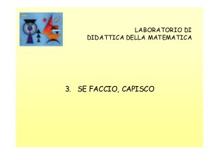 LABORATORIO DI
DIDATTICA DELLA MATEMATICA

3. SE FACCIO, CAPISCO

 