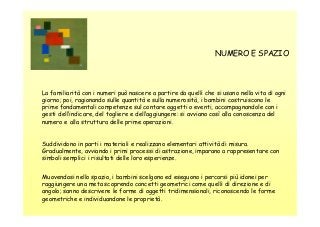 NUMERO E SPAZIO

La familiarità con i numeri può nascere a partire da quelli che si usano nella vita di ogni
giorno; poi, ragionando sulle quantità e sulla numerosità, i bambini costruiscono le
prime fondamentali competenze sul contare oggetti o eventi, accompagnandole con i
gesti dell’indicare, del togliere e dell’aggiungere: si avviano così alla conoscenza del
numero e alla struttura delle prime operazioni.

Suddividono in parti i materiali e realizzano elementari attività di misura.
Gradualmente, avviando i primi processi di astrazione, imparano a rappresentare con
simboli semplici i risultati delle loro esperienze.
Muovendosi nello spazio, i bambini scelgono ed eseguono i percorsi più idonei per
raggiungere una meta scoprendo concetti geometrici come quelli di direzione e di
angolo; sanno descrivere le forme di oggetti tridimensionali, riconoscendo le forme
geometriche e individuandone le proprietà.

 