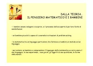 DALLA TEORIA…
IL PENSIERO MATEMATICO E I BAMBINI

• i bambini amano indagare e scoprire, e il processo della scoperta è per loro fonte di
soddisfazioni

• un bambino piccolo è capace di cavarsela in situazioni di problem solving

• la matematica ha un linguaggio particolare che fornisce ai bambini un metodo ed un
linguaggio

• per aiutare un bambino a comprendere il linguaggio della matematica occorre usare il
suo linguaggio, le sue esperienze, i suoi giochi, gli oggetti di uso quotidiano, le forme
della natura

 