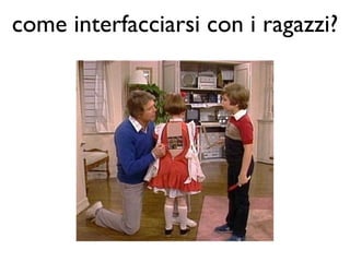 come interfacciarsi con i ragazzi?
 