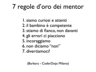 1. siamo curiosi e attenti
2. il bambino è competente
3. stiamo di ﬁanco, non davanti
4. gli errori ci piacciono
5. incoraggiamo
6. non diciamo “non”
7. divertiamoci!
7 regole d’oro dei mentor
(Barbara - CoderDojo Milano)
 