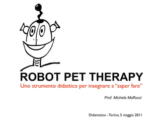 ROBOT PET THERAPY
Uno strumento didattico per insegnare a “saper fare”

                                      Prof. Michele Maffucci



                             Didamatica - Torino, 5 maggio 2011
 
