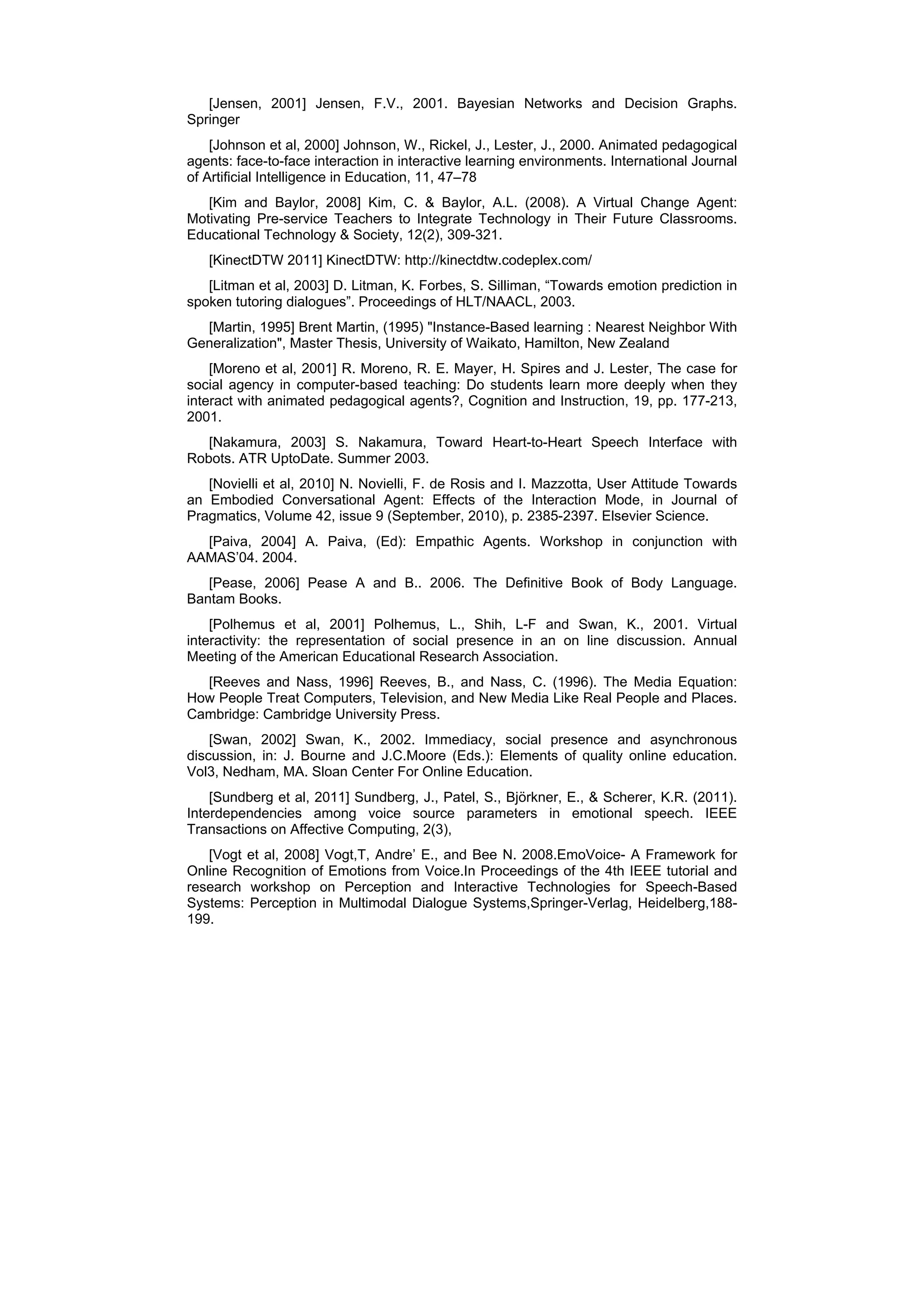 [Jensen, 2001] Jensen, F.V., 2001. Bayesian Networks and Decision Graphs.
Springer
    [Johnson et al, 2000] Johnson, W., Rickel, J., Lester, J., 2000. Animated pedagogical
agents: face-to-face interaction in interactive learning environments. International Journal
of Artiﬁcial Intelligence in Education, 11, 47–78
   [Kim and Baylor, 2008] Kim, C. & Baylor, A.L. (2008). A Virtual Change Agent:
Motivating Pre-service Teachers to Integrate Technology in Their Future Classrooms.
Educational Technology & Society, 12(2), 309-321.
   [KinectDTW 2011] KinectDTW: http://kinectdtw.codeplex.com/
   [Litman et al, 2003] D. Litman, K. Forbes, S. Silliman, “Towards emotion prediction in
spoken tutoring dialogues”. Proceedings of HLT/NAACL, 2003.
  [Martin, 1995] Brent Martin, (1995) "Instance-Based learning : Nearest Neighbor With
Generalization", Master Thesis, University of Waikato, Hamilton, New Zealand
    [Moreno et al, 2001] R. Moreno, R. E. Mayer, H. Spires and J. Lester, The case for
social agency in computer-based teaching: Do students learn more deeply when they
interact with animated pedagogical agents?, Cognition and Instruction, 19, pp. 177-213,
2001.
   [Nakamura, 2003] S. Nakamura, Toward Heart-to-Heart Speech Interface with
Robots. ATR UptoDate. Summer 2003.
   [Novielli et al, 2010] N. Novielli, F. de Rosis and I. Mazzotta, User Attitude Towards
an Embodied Conversational Agent: Effects of the Interaction Mode, in Journal of
Pragmatics, Volume 42, issue 9 (September, 2010), p. 2385-2397. Elsevier Science.
  [Paiva, 2004] A. Paiva, (Ed): Empathic Agents. Workshop in conjunction with
AAMAS’04. 2004.
   [Pease, 2006] Pease A and B.. 2006. The Definitive Book of Body Language.
Bantam Books.
    [Polhemus et al, 2001] Polhemus, L., Shih, L-F and Swan, K., 2001. Virtual
interactivity: the representation of social presence in an on line discussion. Annual
Meeting of the American Educational Research Association.
  [Reeves and Nass, 1996] Reeves, B., and Nass, C. (1996). The Media Equation:
How People Treat Computers, Television, and New Media Like Real People and Places.
Cambridge: Cambridge University Press.
    [Swan, 2002] Swan, K., 2002. Immediacy, social presence and asynchronous
discussion, in: J. Bourne and J.C.Moore (Eds.): Elements of quality online education.
Vol3, Nedham, MA. Sloan Center For Online Education.
    [Sundberg et al, 2011] Sundberg, J., Patel, S., Björkner, E., & Scherer, K.R. (2011).
Interdependencies among voice source parameters in emotional speech. IEEE
Transactions on Affective Computing, 2(3),
   [Vogt et al, 2008] Vogt,T, Andre’ E., and Bee N. 2008.EmoVoice- A Framework for
Online Recognition of Emotions from Voice.In Proceedings of the 4th IEEE tutorial and
research workshop on Perception and Interactive Technologies for Speech-Based
Systems: Perception in Multimodal Dialogue Systems,Springer-Verlag, Heidelberg,188-
199.
 