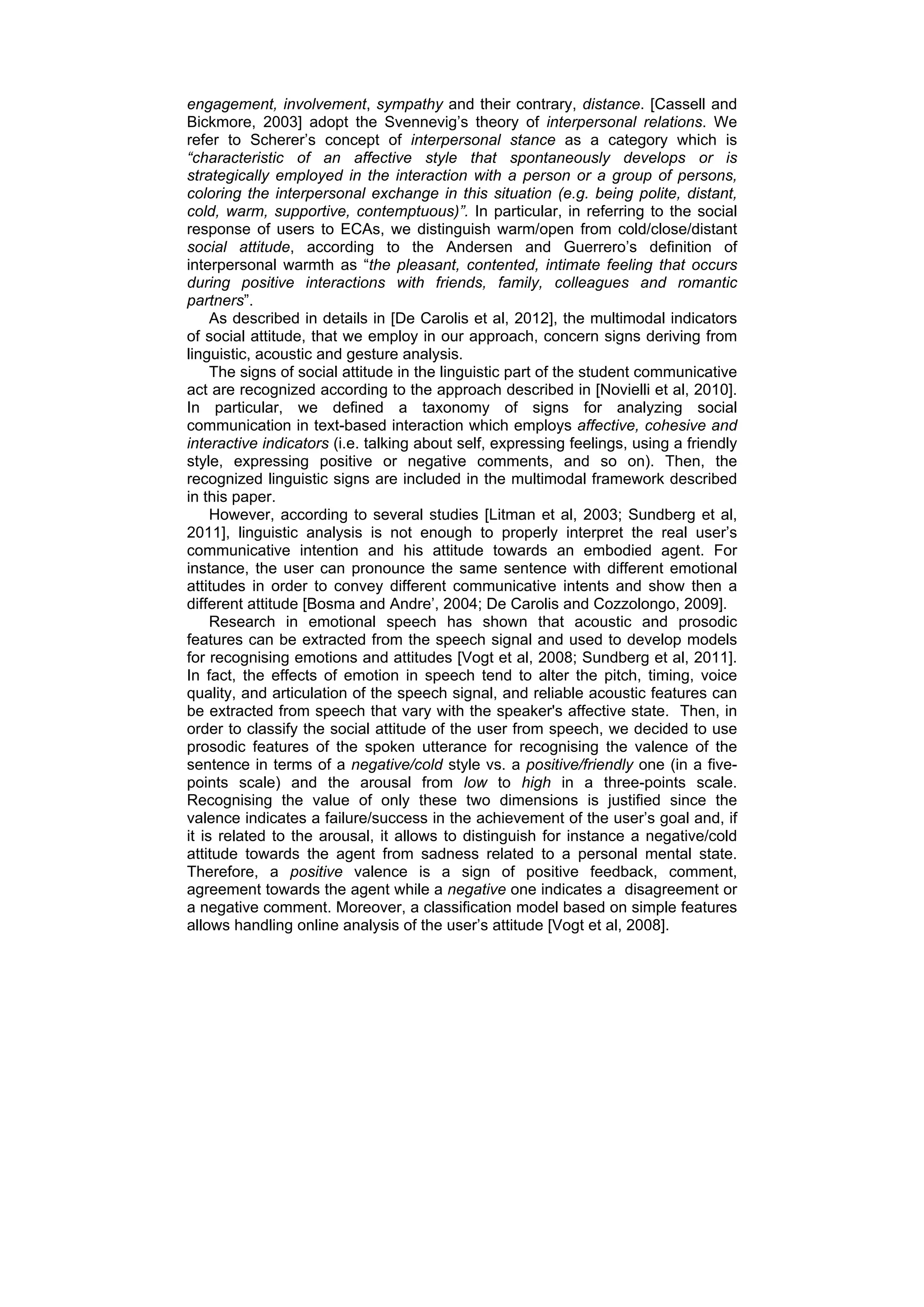 engagement, involvement, sympathy and their contrary, distance. [Cassell and
Bickmore, 2003] adopt the Svennevig’s theory of interpersonal relations. We
refer to Scherer’s concept of interpersonal stance as a category which is
“characteristic of an affective style that spontaneously develops or is
strategically employed in the interaction with a person or a group of persons,
coloring the interpersonal exchange in this situation (e.g. being polite, distant,
cold, warm, supportive, contemptuous)”. In particular, in referring to the social
response of users to ECAs, we distinguish warm/open from cold/close/distant
social attitude, according to the Andersen and Guerrero’s definition of
interpersonal warmth as “the pleasant, contented, intimate feeling that occurs
during positive interactions with friends, family, colleagues and romantic
partners”.
     As described in details in [De Carolis et al, 2012], the multimodal indicators
of social attitude, that we employ in our approach, concern signs deriving from
linguistic, acoustic and gesture analysis.
     The signs of social attitude in the linguistic part of the student communicative
act are recognized according to the approach described in [Novielli et al, 2010].
In particular, we defined a taxonomy of signs for analyzing social
communication in text-based interaction which employs affective, cohesive and
interactive indicators (i.e. talking about self, expressing feelings, using a friendly
style, expressing positive or negative comments, and so on). Then, the
recognized linguistic signs are included in the multimodal framework described
in this paper.
     However, according to several studies [Litman et al, 2003; Sundberg et al,
2011], linguistic analysis is not enough to properly interpret the real user’s
communicative intention and his attitude towards an embodied agent. For
instance, the user can pronounce the same sentence with different emotional
attitudes in order to convey different communicative intents and show then a
different attitude [Bosma and Andre’, 2004; De Carolis and Cozzolongo, 2009].
     Research in emotional speech has shown that acoustic and prosodic
features can be extracted from the speech signal and used to develop models
for recognising emotions and attitudes [Vogt et al, 2008; Sundberg et al, 2011].
In fact, the effects of emotion in speech tend to alter the pitch, timing, voice
quality, and articulation of the speech signal, and reliable acoustic features can
be extracted from speech that vary with the speaker's affective state. Then, in
order to classify the social attitude of the user from speech, we decided to use
prosodic features of the spoken utterance for recognising the valence of the
sentence in terms of a negative/cold style vs. a positive/friendly one (in a five-
points scale) and the arousal from low to high in a three-points scale.
Recognising the value of only these two dimensions is justified since the
valence indicates a failure/success in the achievement of the user’s goal and, if
it is related to the arousal, it allows to distinguish for instance a negative/cold
attitude towards the agent from sadness related to a personal mental state.
Therefore, a positive valence is a sign of positive feedback, comment,
agreement towards the agent while a negative one indicates a disagreement or
a negative comment. Moreover, a classification model based on simple features
allows handling online analysis of the user’s attitude [Vogt et al, 2008].
 
