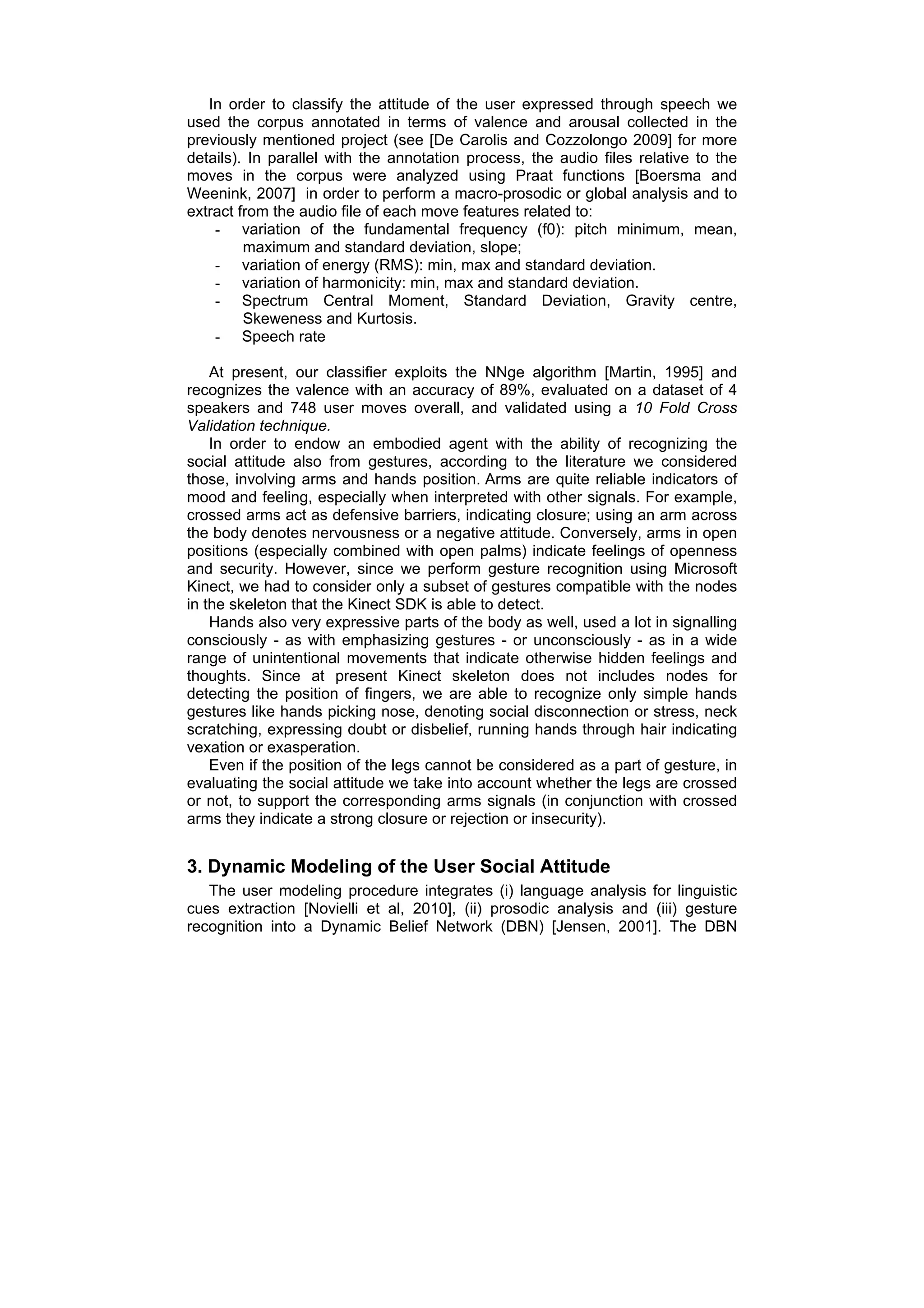 In order to classify the attitude of the user expressed through speech we
used the corpus annotated in terms of valence and arousal collected in the
previously mentioned project (see [De Carolis and Cozzolongo 2009] for more
details). In parallel with the annotation process, the audio files relative to the
moves in the corpus were analyzed using Praat functions [Boersma and
Weenink, 2007] in order to perform a macro-prosodic or global analysis and to
extract from the audio file of each move features related to:
    - variation of the fundamental frequency (f0): pitch minimum, mean,
         maximum and standard deviation, slope;
    - variation of energy (RMS): min, max and standard deviation.
    - variation of harmonicity: min, max and standard deviation.
    - Spectrum Central Moment, Standard Deviation, Gravity centre,
         Skeweness and Kurtosis.
    - Speech rate

    At present, our classifier exploits the NNge algorithm [Martin, 1995] and
recognizes the valence with an accuracy of 89%, evaluated on a dataset of 4
speakers and 748 user moves overall, and validated using a 10 Fold Cross
Validation technique.
    In order to endow an embodied agent with the ability of recognizing the
social attitude also from gestures, according to the literature we considered
those, involving arms and hands position. Arms are quite reliable indicators of
mood and feeling, especially when interpreted with other signals. For example,
crossed arms act as defensive barriers, indicating closure; using an arm across
the body denotes nervousness or a negative attitude. Conversely, arms in open
positions (especially combined with open palms) indicate feelings of openness
and security. However, since we perform gesture recognition using Microsoft
Kinect, we had to consider only a subset of gestures compatible with the nodes
in the skeleton that the Kinect SDK is able to detect.
    Hands also very expressive parts of the body as well, used a lot in signalling
consciously - as with emphasizing gestures - or unconsciously - as in a wide
range of unintentional movements that indicate otherwise hidden feelings and
thoughts. Since at present Kinect skeleton does not includes nodes for
detecting the position of fingers, we are able to recognize only simple hands
gestures like hands picking nose, denoting social disconnection or stress, neck
scratching, expressing doubt or disbelief, running hands through hair indicating
vexation or exasperation.
    Even if the position of the legs cannot be considered as a part of gesture, in
evaluating the social attitude we take into account whether the legs are crossed
or not, to support the corresponding arms signals (in conjunction with crossed
arms they indicate a strong closure or rejection or insecurity).


3. Dynamic Modeling of the User Social Attitude
   The user modeling procedure integrates (i) language analysis for linguistic
cues extraction [Novielli et al, 2010], (ii) prosodic analysis and (iii) gesture
recognition into a Dynamic Belief Network (DBN) [Jensen, 2001]. The DBN
 