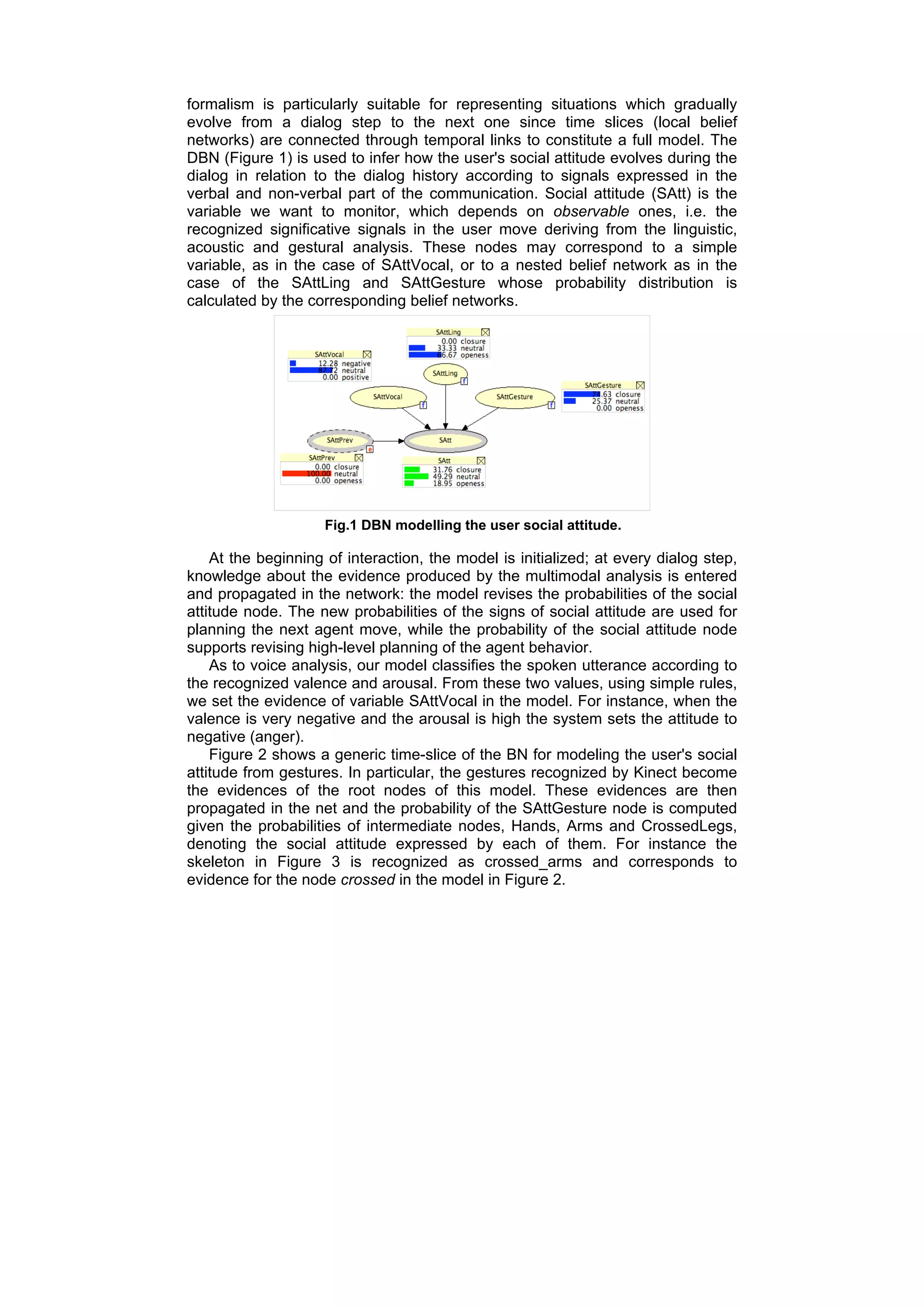 formalism is particularly suitable for representing situations which gradually
evolve from a dialog step to the next one since time slices (local belief
networks) are connected through temporal links to constitute a full model. The
DBN (Figure 1) is used to infer how the user's social attitude evolves during the
dialog in relation to the dialog history according to signals expressed in the
verbal and non-verbal part of the communication. Social attitude (SAtt) is the
variable we want to monitor, which depends on observable ones, i.e. the
recognized significative signals in the user move deriving from the linguistic,
acoustic and gestural analysis. These nodes may correspond to a simple
variable, as in the case of SAttVocal, or to a nested belief network as in the
case of the SAttLing and SAttGesture whose probability distribution is
calculated by the corresponding belief networks.




                     Fig.1 DBN modelling the user social attitude.

    At the beginning of interaction, the model is initialized; at every dialog step,
knowledge about the evidence produced by the multimodal analysis is entered
and propagated in the network: the model revises the probabilities of the social
attitude node. The new probabilities of the signs of social attitude are used for
planning the next agent move, while the probability of the social attitude node
supports revising high-level planning of the agent behavior.
    As to voice analysis, our model classifies the spoken utterance according to
the recognized valence and arousal. From these two values, using simple rules,
we set the evidence of variable SAttVocal in the model. For instance, when the
valence is very negative and the arousal is high the system sets the attitude to
negative (anger).
    Figure 2 shows a generic time-slice of the BN for modeling the user's social
attitude from gestures. In particular, the gestures recognized by Kinect become
the evidences of the root nodes of this model. These evidences are then
propagated in the net and the probability of the SAttGesture node is computed
given the probabilities of intermediate nodes, Hands, Arms and CrossedLegs,
denoting the social attitude expressed by each of them. For instance the
skeleton in Figure 3 is recognized as crossed_arms and corresponds to
evidence for the node crossed in the model in Figure 2.
 
