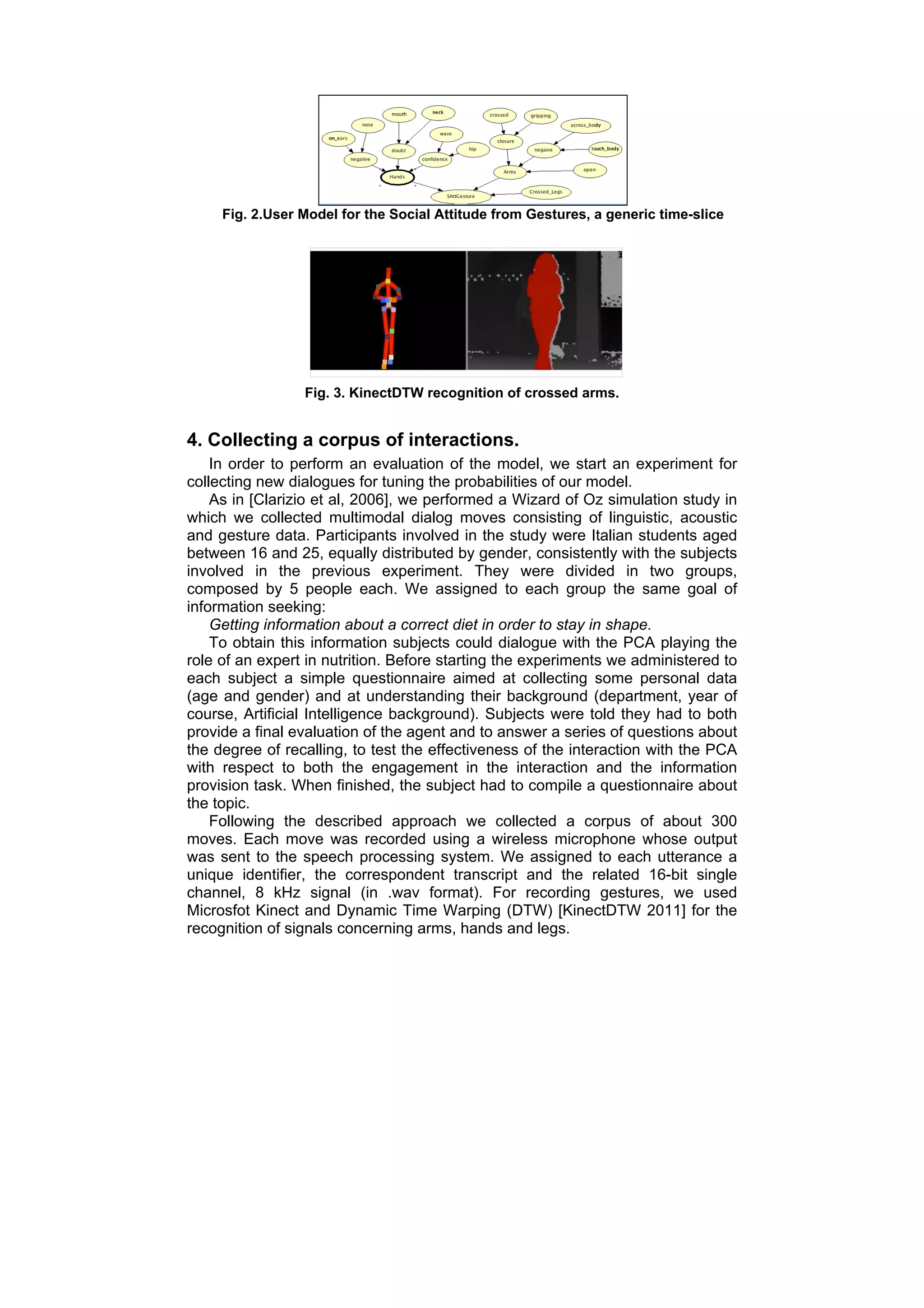Fig. 2.User Model for the Social Attitude from Gestures, a generic time-slice




                 Fig. 3. KinectDTW recognition of crossed arms.


4. Collecting a corpus of interactions.
    In order to perform an evaluation of the model, we start an experiment for
collecting new dialogues for tuning the probabilities of our model.
    As in [Clarizio et al, 2006], we performed a Wizard of Oz simulation study in
which we collected multimodal dialog moves consisting of linguistic, acoustic
and gesture data. Participants involved in the study were Italian students aged
between 16 and 25, equally distributed by gender, consistently with the subjects
involved in the previous experiment. They were divided in two groups,
composed by 5 people each. We assigned to each group the same goal of
information seeking:
    Getting information about a correct diet in order to stay in shape.
    To obtain this information subjects could dialogue with the PCA playing the
role of an expert in nutrition. Before starting the experiments we administered to
each subject a simple questionnaire aimed at collecting some personal data
(age and gender) and at understanding their background (department, year of
course, Artificial Intelligence background). Subjects were told they had to both
provide a final evaluation of the agent and to answer a series of questions about
the degree of recalling, to test the effectiveness of the interaction with the PCA
with respect to both the engagement in the interaction and the information
provision task. When finished, the subject had to compile a questionnaire about
the topic.
    Following the described approach we collected a corpus of about 300
moves. Each move was recorded using a wireless microphone whose output
was sent to the speech processing system. We assigned to each utterance a
unique identifier, the correspondent transcript and the related 16-bit single
channel, 8 kHz signal (in .wav format). For recording gestures, we used
Microsfot Kinect and Dynamic Time Warping (DTW) [KinectDTW 2011] for the
recognition of signals concerning arms, hands and legs.
 