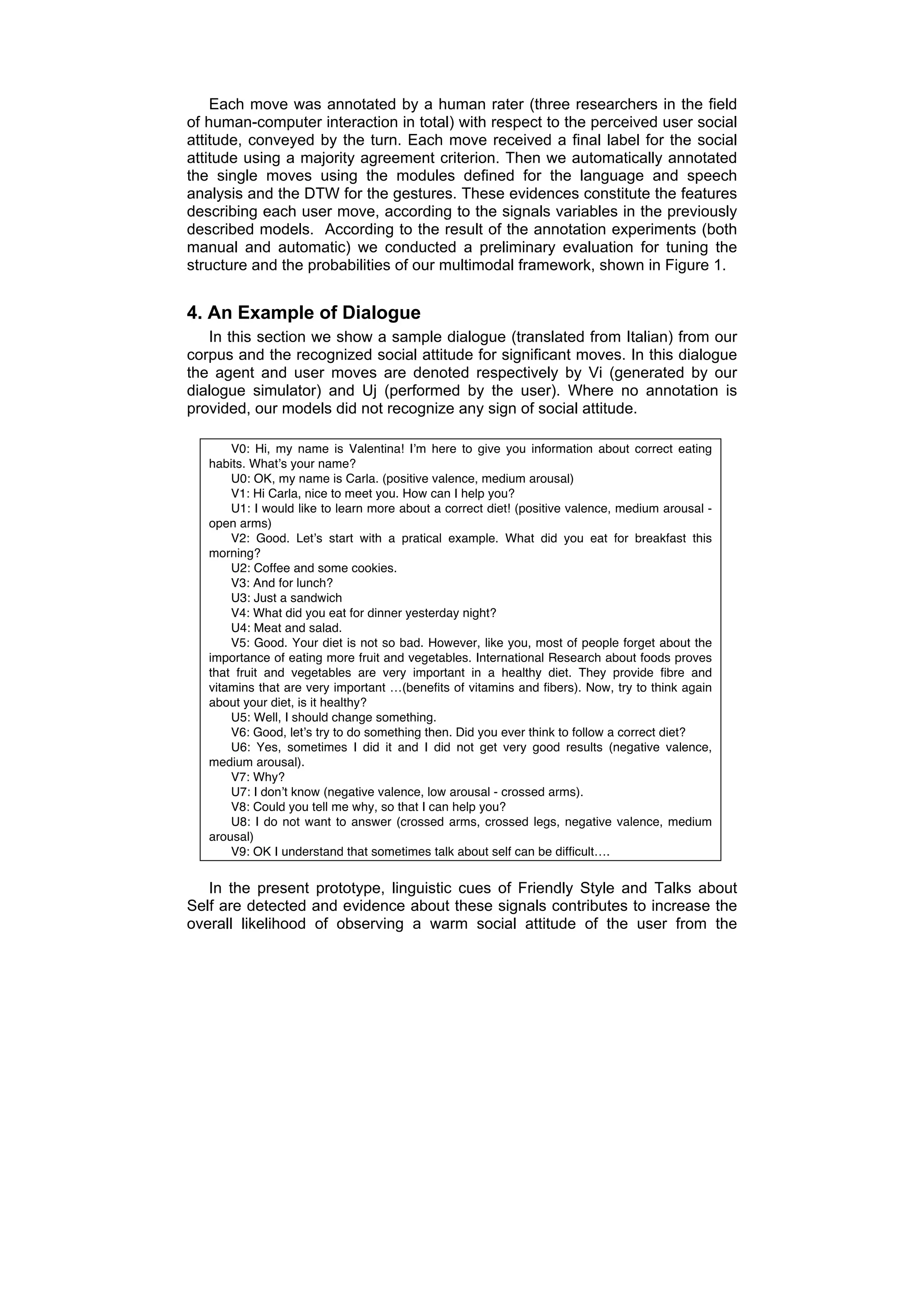 Each move was annotated by a human rater (three researchers in the field
of human-computer interaction in total) with respect to the perceived user social
attitude, conveyed by the turn. Each move received a final label for the social
attitude using a majority agreement criterion. Then we automatically annotated
the single moves using the modules defined for the language and speech
analysis and the DTW for the gestures. These evidences constitute the features
describing each user move, according to the signals variables in the previously
described models. According to the result of the annotation experiments (both
manual and automatic) we conducted a preliminary evaluation for tuning the
structure and the probabilities of our multimodal framework, shown in Figure 1.


4. An Example of Dialogue
   In this section we show a sample dialogue (translated from Italian) from our
corpus and the recognized social attitude for significant moves. In this dialogue
the agent and user moves are denoted respectively by Vi (generated by our
dialogue simulator) and Uj (performed by the user). Where no annotation is
provided, our models did not recognize any sign of social attitude.

       V0: Hi, my name is Valentina! Iʼm here to give you information about correct eating
   habits. Whatʼs your name?
       U0: OK, my name is Carla. (positive valence, medium arousal)
       V1: Hi Carla, nice to meet you. How can I help you?
       U1: I would like to learn more about a correct diet! (positive valence, medium arousal -
   open arms)
       V2: Good. Letʼs start with a pratical example. What did you eat for breakfast this
   morning?
       U2: Coffee and some cookies.
       V3: And for lunch?
       U3: Just a sandwich
       V4: What did you eat for dinner yesterday night?
       U4: Meat and salad.
       V5: Good. Your diet is not so bad. However, like you, most of people forget about the
   importance of eating more fruit and vegetables. International Research about foods proves
   that fruit and vegetables are very important in a healthy diet. They provide fibre and
   vitamins that are very important …(benefits of vitamins and fibers). Now, try to think again
   about your diet, is it healthy?
       U5: Well, I should change something.
       V6: Good, letʼs try to do something then. Did you ever think to follow a correct diet?
       U6: Yes, sometimes I did it and I did not get very good results (negative valence,
   medium arousal).
       V7: Why?
       U7: I donʼt know (negative valence, low arousal - crossed arms).
       V8: Could you tell me why, so that I can help you?
       U8: I do not want to answer (crossed arms, crossed legs, negative valence, medium
   arousal)
       V9: OK I understand that sometimes talk about self can be difficult….


   In the present prototype, linguistic cues of Friendly Style and Talks about
Self are detected and evidence about these signals contributes to increase the
overall likelihood of observing a warm social attitude of the user from the
 
