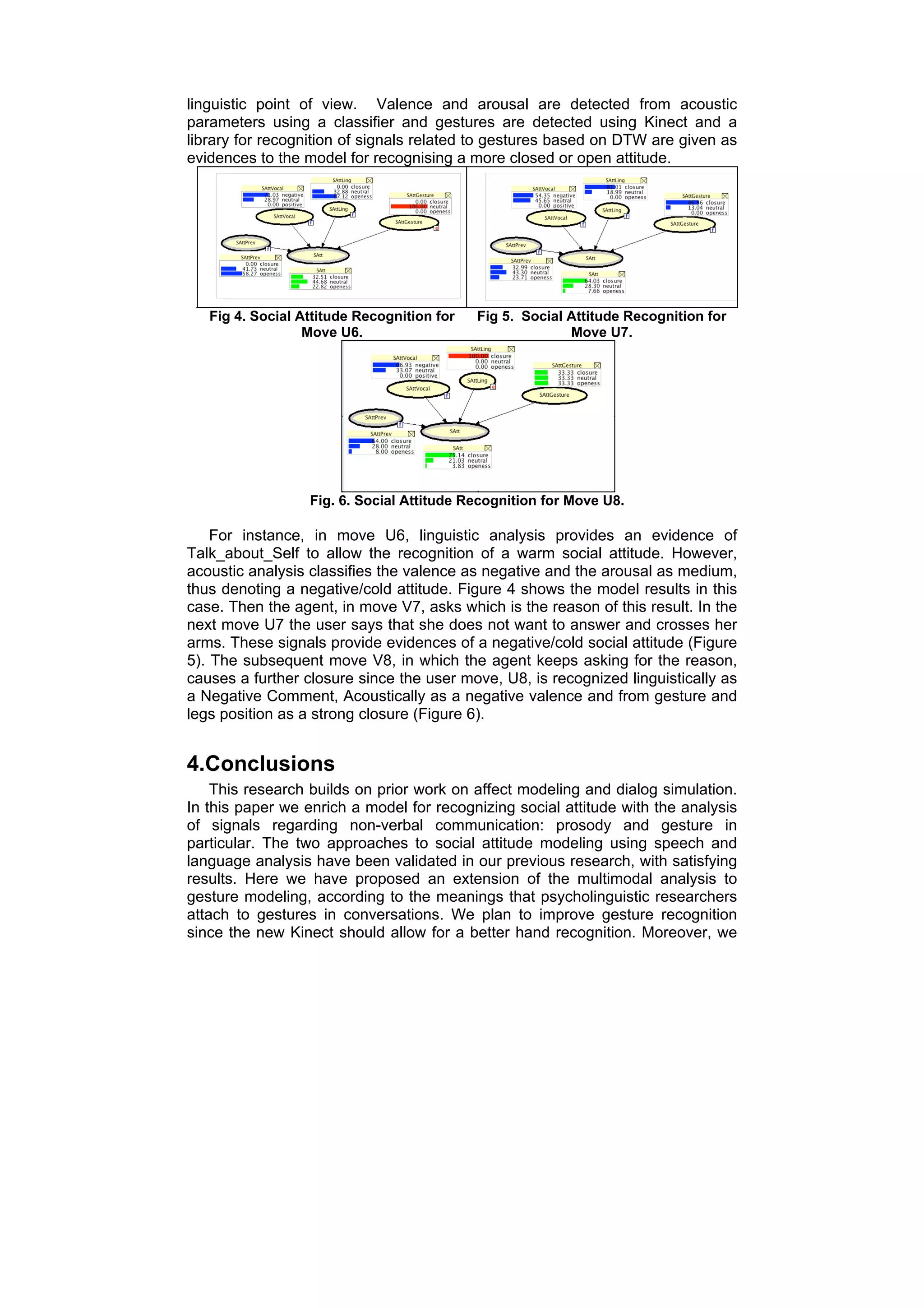 linguistic point of view. Valence and arousal are detected from acoustic
parameters using a classifier and gestures are detected using Kinect and a
library for recognition of signals related to gestures based on DTW are given as
evidences to the model for recognising a more closed or open attitude.




   Fig 4. Social Attitude Recognition for   Fig 5. Social Attitude Recognition for
                  Move U6.                                Move U7.




                  Fig. 6. Social Attitude Recognition for Move U8.

    For instance, in move U6, linguistic analysis provides an evidence of
Talk_about_Self to allow the recognition of a warm social attitude. However,
acoustic analysis classifies the valence as negative and the arousal as medium,
thus denoting a negative/cold attitude. Figure 4 shows the model results in this
case. Then the agent, in move V7, asks which is the reason of this result. In the
next move U7 the user says that she does not want to answer and crosses her
arms. These signals provide evidences of a negative/cold social attitude (Figure
5). The subsequent move V8, in which the agent keeps asking for the reason,
causes a further closure since the user move, U8, is recognized linguistically as
a Negative Comment, Acoustically as a negative valence and from gesture and
legs position as a strong closure (Figure 6).


4.Conclusions
    This research builds on prior work on affect modeling and dialog simulation.
In this paper we enrich a model for recognizing social attitude with the analysis
of signals regarding non-verbal communication: prosody and gesture in
particular. The two approaches to social attitude modeling using speech and
language analysis have been validated in our previous research, with satisfying
results. Here we have proposed an extension of the multimodal analysis to
gesture modeling, according to the meanings that psycholinguistic researchers
attach to gestures in conversations. We plan to improve gesture recognition
since the new Kinect should allow for a better hand recognition. Moreover, we
 