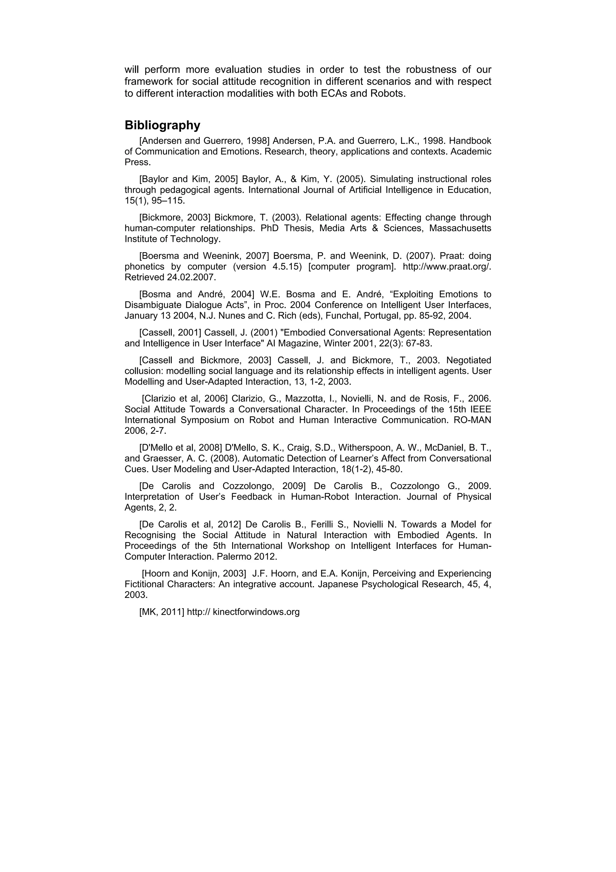 will perform more evaluation studies in order to test the robustness of our
framework for social attitude recognition in different scenarios and with respect
to different interaction modalities with both ECAs and Robots.


Bibliography
    [Andersen and Guerrero, 1998] Andersen, P.A. and Guerrero, L.K., 1998. Handbook
of Communication and Emotions. Research, theory, applications and contexts. Academic
Press.
    [Baylor and Kim, 2005] Baylor, A., & Kim, Y. (2005). Simulating instructional roles
through pedagogical agents. International Journal of Artificial Intelligence in Education,
15(1), 95–115.
    [Bickmore, 2003] Bickmore, T. (2003). Relational agents: Effecting change through
human-computer relationships. PhD Thesis, Media Arts & Sciences, Massachusetts
Institute of Technology.
   [Boersma and Weenink, 2007] Boersma, P. and Weenink, D. (2007). Praat: doing
phonetics by computer (version 4.5.15) [computer program]. http://www.praat.org/.
Retrieved 24.02.2007.
   [Bosma and André, 2004] W.E. Bosma and E. André, “Exploiting Emotions to
Disambiguate Dialogue Acts”, in Proc. 2004 Conference on Intelligent User Interfaces,
January 13 2004, N.J. Nunes and C. Rich (eds), Funchal, Portugal, pp. 85-92, 2004.
   [Cassell, 2001] Cassell, J. (2001) "Embodied Conversational Agents: Representation
and Intelligence in User Interface" AI Magazine, Winter 2001, 22(3): 67-83.
    [Cassell and Bickmore, 2003] Cassell, J. and Bickmore, T., 2003. Negotiated
collusion: modelling social language and its relationship effects in intelligent agents. User
Modelling and User-Adapted Interaction, 13, 1-2, 2003.
     [Clarizio et al, 2006] Clarizio, G., Mazzotta, I., Novielli, N. and de Rosis, F., 2006.
Social Attitude Towards a Conversational Character. In Proceedings of the 15th IEEE
International Symposium on Robot and Human Interactive Communication. RO-MAN
2006, 2-7.
   [D'Mello et al, 2008] D'Mello, S. K., Craig, S.D., Witherspoon, A. W., McDaniel, B. T.,
and Graesser, A. C. (2008). Automatic Detection of Learner’s Affect from Conversational
Cues. User Modeling and User-Adapted Interaction, 18(1-2), 45-80.
    [De Carolis and Cozzolongo, 2009] De Carolis B., Cozzolongo G., 2009.
Interpretation of User’s Feedback in Human-Robot Interaction. Journal of Physical
Agents, 2, 2.
   [De Carolis et al, 2012] De Carolis B., Ferilli S., Novielli N. Towards a Model for
Recognising the Social Attitude in Natural Interaction with Embodied Agents. In
Proceedings of the 5th International Workshop on Intelligent Interfaces for Human-
Computer Interaction. Palermo 2012.
     [Hoorn and Konijn, 2003] J.F. Hoorn, and E.A. Konijn, Perceiving and Experiencing
Fictitional Characters: An integrative account. Japanese Psychological Research, 45, 4,
2003.
   [MK, 2011] http:// kinectforwindows.org
 