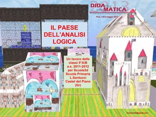 IL PAESE
DELL'ANALISI
LOGICA
Un lavoro delle
classi 5°A/B
a.s. 2011-2012
per Scuola3d
Scuola Primaria
L.Santucci
Castel del Piano
(Gr)
Pisa, 7-8-9 maggio 2013
nicomarti0@gmail.com
 