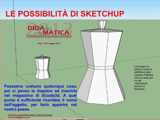 LE POSSIBILITÀ DI SKETCHUP
Possiamo costuire qualunque cosa,
poi ci pensa la maestra ad inserirla
nel magazzino di Scuola3d. A quel
punto è sufficiente ricordare il nome
dell'oggetto, per farlo apparire nel
nostro paese.
L'immagine di
sfondo mostra la
caffettiera della
maestra PatBolza
che ha creato per
noi dei
videotutorial
sull'uso di
Sketchup.
Pisa, 7-8-9 maggio 2013
http://lnx.martinifrancesco.net/wordpress/
nicomarti0@gmail.com
 