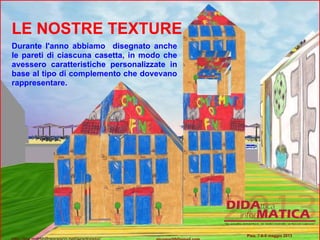 LE NOSTRE TEXTURE
Durante l'anno abbiamo disegnato anche
le pareti di ciascuna casetta, in modo che
avessero caratteristiche personalizzate in
base al tipo di complemento che dovevano
rappresentare.
Pisa, 7-8-9 maggio 2013
 