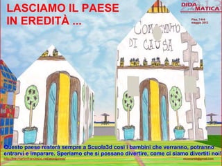 LASCIAMO IL PAESE
IN EREDITÀ ...
Questo paese resterà sempre a Scuola3d così i bambini che verranno, potranno
entrarvi e imparare. Speriamo che si possano divertire, come ci siamo divertiti noi!
http://lnx.martinifrancesco.net/wordpress/ nicomarti0@gmail.com
Pisa, 7-8-9
maggio 2013
 