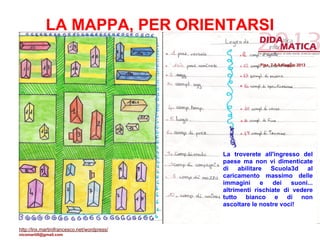 LA MAPPA, PER ORIENTARSI
La troverete all'ingresso del
paese ma non vi dimenticate
di abilitare Scuola3d al
caricamento massimo delle
immagini e dei suoni...
altrimenti rischiate di vedere
tutto bianco e di non
ascoltare le nostre voci!
Pisa, 7-8-9 maggio 2013
http://lnx.martinifrancesco.net/wordpress/
nicomarti0@gmail.com
 