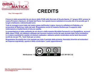 CREDITS
Il lavoro è stato presentato da noi alunni della 5°A/B nella Giornata di Scuola Aperta, il 7 giugno 2012, presso la
nostra Primaria L.Santucci, di Castel del Piano. Con questo lavoro salutiamo la scuola che ci ha accolto per 5
lunghi e bellissimi, indimenticabili anni.
Tutte le immagini sono tratte dal nostro paese dell'Analisi Logica, tranne la caffettiera di Patbolza e lo
screenshot di Sketchup, tratto dal web. Ringraziamo anche la maestra Giuliana per il supporto nella
sistemazione e trasferimento di alcune casette.
La presentazione è stata realizzata da noi alunni e dalla maestra Nicoletta Farmeschi con GoogleDocs, account
delle classi 5°A/B, che abbiamo utilizzato per lavorare insieme anche da casa durante tutto l'anno scolastico.
Lì ci siamo scambiati le casette e le texture realizzate e abbiamo potuto condividere anche tanti documenti
scritti da noi per TTL, Tanti Testi per un Libro.
Ringraziamo Scuola3d che ci ha ospitato per tutto il periodo della primaria, facendoci divertire ed aiutandoci
ad imparare soprattutto, quanto è bello condividere i nostri apprendimenti.
Attribuzione - Condividi allo stesso modo 3.0 Italia (CC BY-SA 3.0)
Pisa, 7-8-9 maggio 2013
http://lnx.martinifrancesco.net/wordpress/
nicomarti0@gmail.com
 