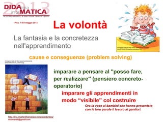 La volontà
La fantasia e la concretezza
nell'apprendimento
cause e conseguenze (problem solving)
imparare a pensare al "posso fare,
per realizzare" (pensiero concreto-
operatorio)
imparare gli apprendimenti in
modo “visibile” col costruire
Ora la voce ai bambini che hanno presentato
con le loro parole il lavoro ai genitori.
Immagine tratta da http://www.memorizzare.eu/index.
php/2010/06/12/imparare-a-studiare.html
Immagine tratta da http://www.ilcambiamento.
it/foto/250/costruire_insieme.jpg
Pisa, 7-8-9 maggio 2013
http://lnx.martinifrancesco.net/wordpress/
nicomarti0@gmail.com
 