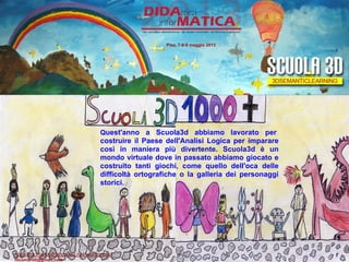 Quest'anno a Scuola3d abbiamo lavorato per
costruire il Paese dell'Analisi Logica per imparare
così in maniera più divertente. Scuola3d è un
mondo virtuale dove in passato abbiamo giocato e
costruito tanti giochi, come quello dell'oca delle
difficoltà ortografiche o la galleria dei personaggi
storici.
Pisa, 7-8-9 maggio 2013
http://lnx.martinifrancesco.net/wordpress/
nicomarti0@gmail.com
 