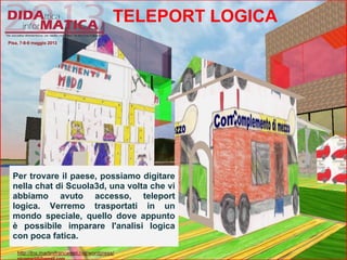 TELEPORT LOGICA
Per trovare il paese, possiamo digitare
nella chat di Scuola3d, una volta che vi
abbiamo avuto accesso, teleport
logica. Verremo trasportati in un
mondo speciale, quello dove appunto
è possibile imparare l'analisi logica
con poca fatica.
Pisa, 7-8-9 maggio 2013
http://lnx.martinifrancesco.net/wordpress/
 
