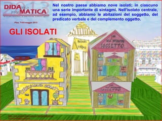 Nel nostro paese abbiamo nove isolati; in ciascuno
una serie importante di sintagmi. Nell'isolato centrale,
ad esempio, abbiamo le abitazioni del soggetto, del
predicato verbale e del complemento oggetto.
GLI ISOLATI
Pisa, 7-8-9 maggio 2013
http://lnx.martinifrancesco.net/wordpress/
nicomarti0@gmail.com
 