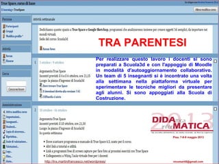 Per realizzare questo lavoro i docenti si sono
preparati a Scuola3d e con l'appoggio di Moodle
in modalità d'autoaggiornamento collaborativo.
Un team di 5 insegnanti si è incontrato una volta
alla settimana nella piattaforma virtuale per
sperimentare le tecniche migliori da presentare
agli alunni. Si sono appoggiati alla Scuola di
Costruzione.
TRA PARENTESI
Pisa, 7-8-9 maggio 2013
http://lnx.martinifrancesco.net/wordpress/ nicomarti0@gmail.com
 