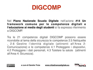DIGCOMP
Nel Piano Nazionale Scuola Digitale nell’azione #14 Un
framework comune per le competenze digitali e
l’educazione ai media degli studenti si fa espresso riferimento
a DIGCOMP.
Tra le 21 competenze digitali DIGCOMP possono essere
ricondotte al tema della sicurezza le competenze 2.5 Netiquette
, 2.6 Gestire l’identità digitale (attinenti all'Area 2:
Comunicazione) e le competenze 4.1 Proteggere i dispositivi,
4.2 Proteggere i dati personali, 4.3 Tutelare la salute (attinenti
all'Area 4: Sicurezza).
a cura di Sandra Troia www.cittadinanzadigitale.eu
 