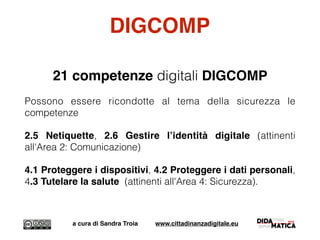 DIGCOMP
21 competenze digitali DIGCOMP
Possono essere ricondotte al tema della sicurezza le
competenze
2.5 Netiquette, 2.6 Gestire l’identità digitale (attinenti
all'Area 2: Comunicazione)
4.1 Proteggere i dispositivi, 4.2 Proteggere i dati personali,
4.3 Tutelare la salute (attinenti all'Area 4: Sicurezza).
a cura di Sandra Troia www.cittadinanzadigitale.eu
 