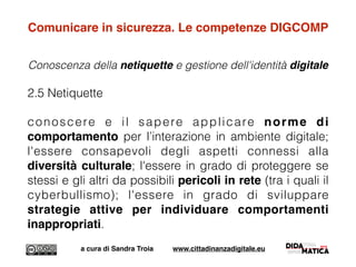 Comunicare in sicurezza. Le competenze DIGCOMP
Conoscenza della netiquette e gestione dell'identità digitale
2.5 Netiquette
conoscere e il sapere applicare norme di
comportamento per l’interazione in ambiente digitale;
l'essere consapevoli degli aspetti connessi alla
diversità culturale; l'essere in grado di proteggere se
stessi e gli altri da possibili pericoli in rete (tra i quali il
cyberbullismo); l'essere in grado di sviluppare
strategie attive per individuare comportamenti
inappropriati.
a cura di Sandra Troia www.cittadinanzadigitale.eu
 
