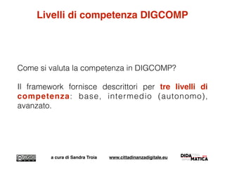 Livelli di competenza DIGCOMP
Come si valuta la competenza in DIGCOMP?
Il framework fornisce descrittori per tre livelli di
competenza: base, intermedio (autonomo),
avanzato.
a cura di Sandra Troia www.cittadinanzadigitale.eu
 