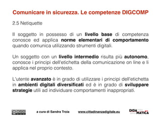 Comunicare in sicurezza. Le competenze DIGCOMP
2.5 Netiquette
Il soggetto in possesso di un livello base di competenza
conosce ed applica norme elementari di comportamento
quando comunica utilizzando strumenti digitali.
Un soggetto con un livello intermedio risulta più autonomo,
conosce i principi dell'etichetta della comunicazione on line e li
applica nel proprio contesto.
L'utente avanzato è in grado di utilizzare i principi dell'etichetta
in ambienti digitali diversiﬁcati ed è in grado di sviluppare
strategie utili ad individuare comportamenti inappropriati.
a cura di Sandra Troia www.cittadinanzadigitale.eu
 