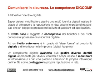 Comunicare in sicurezza. Le competenze DIGCOMP
2.6 Gestire l’identità digitale
Saper creare, modiﬁcare e gestire una o più identità digitali, essere in
grado di proteggere la reputazione in rete; essere in grado di trattare i
dati che un soggetto produce nell’utilizzo di account ed applicazioni.
A livello base il soggetto è consapevole dei beneﬁci e dei rischi
connessi al possesso di un'identità digitale.
Ad un livello autonomo è in grado di “dare forma” al proprio io
digitale e di monitorarne le impronte (digital footprint).
Un competente digitale avanzato può gestire diverse identità
digitali appropriate per diversi contesti e scopi, riesce a monitorare
le informazioni e i dati che produce attraverso la propria interazione
on line. Sa come proteggere la propria reputazione in rete.
a cura di Sandra Troia www.cittadinanzadigitale.eu
 