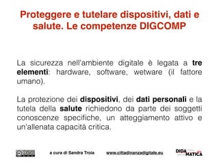 Proteggere e tutelare dispositivi, dati e
salute. Le competenze DIGCOMP
La sicurezza nell'ambiente digitale è legata a tre
elementi: hardware, software, wetware (il fattore
umano).
La protezione dei dispositivi, dei dati personali e la
tutela della salute richiedono da parte dei soggetti
conoscenze speciﬁche, un atteggiamento attivo e
un'allenata capacità critica.
a cura di Sandra Troia www.cittadinanzadigitale.eu
 