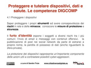 Proteggere e tutelare dispositivi, dati e
salute. Le competenze DIGCOMP
4.1 Proteggere i dispositivi
Saper proteggere i propri strumenti ed avere consapevolezza dei
rischi in rete e delle minacce; conoscere le misure di protezione e
sicurezza.
Il furto d'identità espone i soggetti a diversi rischi tra i più
comuni: l'invio di email e messaggi con contenuti offensivi, la
pubblicazione di post nei social network da parte di estranei a
proprio nome, la perdita di possesso di dati (anche riguardanti la
sfera privata).
La protezione dei dispositivi rappresenta un'importante componente
delle azioni utili a contrastare possibili cyber-aggressori.
a cura di Sandra Troia www.cittadinanzadigitale.eu
 