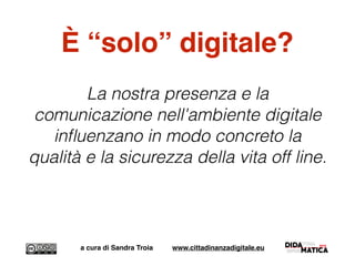 È “solo” digitale?
La nostra presenza e la
comunicazione nell'ambiente digitale
inﬂuenzano in modo concreto la
qualità e la sicurezza della vita off line.
a cura di Sandra Troia www.cittadinanzadigitale.eu
 