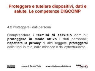 Proteggere e tutelare dispositivi, dati e
salute. Le competenze DIGCOMP
4.2 Proteggere i dati personali
Comprendere i termini di servizio comuni;
proteggere in modo attivo i dati personali;
rispettare la privacy di altri soggetti; proteggersi
dalle frodi in rete, dalle minacce e dal cyberbullismo.
a cura di Sandra Troia www.cittadinanzadigitale.eu
 