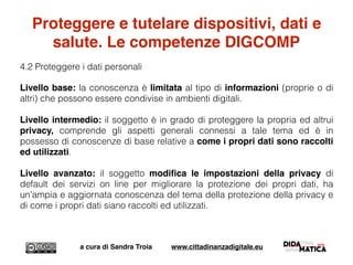 Proteggere e tutelare dispositivi, dati e
salute. Le competenze DIGCOMP
4.2 Proteggere i dati personali
Livello base: la conoscenza è limitata al tipo di informazioni (proprie o di
altri) che possono essere condivise in ambienti digitali.
Livello intermedio: il soggetto è in grado di proteggere la propria ed altrui
privacy, comprende gli aspetti generali connessi a tale tema ed è in
possesso di conoscenze di base relative a come i propri dati sono raccolti
ed utilizzati.
Livello avanzato: il soggetto modiﬁca le impostazioni della privacy di
default dei servizi on line per migliorare la protezione dei propri dati, ha
un'ampia e aggiornata conoscenza del tema della protezione della privacy e
di come i propri dati siano raccolti ed utilizzati.
a cura di Sandra Troia www.cittadinanzadigitale.eu
 