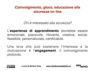 Coinvolgimento, gioco, educazione alla
sicurezza on line
Chi è interessato alla sicurezza?
L'esperienza di apprendimento dovrebbe essere
emozionale, piacevole, rilevante, creativa, social,
ﬂessibile, personalizzata, certiﬁcabile.
Una leva che può sostenere l'interesse e la
motivazione è l'engagement, il coinvolgimento
profondo.
a cura di Sandra Troia www.cittadinanzadigitale.eu
 