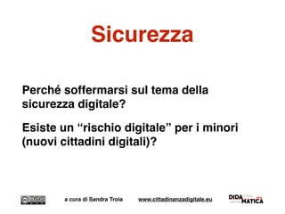 Sicurezza
Perché soffermarsi sul tema della
sicurezza digitale?
Esiste un “rischio digitale” per i minori
(nuovi cittadini digitali)?
a cura di Sandra Troia www.cittadinanzadigitale.eu
 