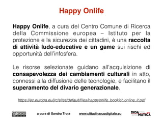 Happy Onlife
Happy Onlife, a cura del Centro Comune di Ricerca
della Commissione europea – Istituto per la
protezione e la sicurezza dei cittadini, è una raccolta
di attività ludo-educative e un game sui rischi ed
opportunità dell’infosfera.
Le risorse selezionate guidano all'acquisizione di
consapevolezza dei cambiamenti culturali in atto,
connessi alla diffusione delle tecnologie, e facilitano il
superamento del divario generazionale.
https://ec.europa.eu/jrc/sites/default/ﬁles/happyonlife_booklet_online_it.pdf
a cura di Sandra Troia www.cittadinanzadigitale.eu
 