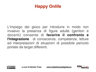 Happy Onlife
L'impiego del gioco per introdurre in modo non
invasivo la presenza di ﬁgure adulte (genitori e
docenti) consente di favorire il confronto e
l'integrazione di conoscenze, competenze, letture
ed interpretazioni di situazioni di possibile pericolo
portate da target differenti.
a cura di Sandra Troia www.cittadinanzadigitale.eu
 