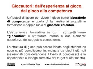 Giocautori: dall’esperienza al gioco,
dal gioco alla competenza
Un’ipotesi di lavoro per vivere il gioco come laboratorio
di competenze, è quella di far vestire ai soggetti in
formazione il doppio ruolo di giocatori ed autori.
L’esperienza formativa in cui i soggetti sono
“giocautori” è strutturata intorno a due elementi:
esperienza dei soggetti e competenze.
La struttura di gioco può essere ideata dagli studenti ex
novo o, più semplicemente, mutuata da giochi già noti
(selezionati considerandone il livello di complessità e la
rispondenza ai bisogni formativi del target di riferimento).
a cura di Sandra Troia www.cittadinanzadigitale.eu
 