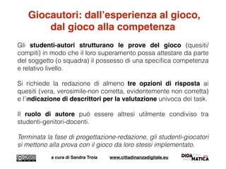 Giocautori: dall’esperienza al gioco,
dal gioco alla competenza
Gli studenti-autori strutturano le prove del gioco (quesiti/
compiti) in modo che il loro superamento possa attestare da parte
del soggetto (o squadra) il possesso di una speciﬁca competenza
e relativo livello.
Si richiede la redazione di almeno tre opzioni di risposta ai
quesiti (vera, verosimile-non corretta, evidentemente non corretta)
e l’indicazione di descrittori per la valutazione univoca dei task.
Il ruolo di autore può essere altresì utilmente condiviso tra
studenti-genitori-docenti.
Terminata la fase di progettazione-redazione, gli studenti-giocatori
si mettono alla prova con il gioco da loro stessi implementato.
a cura di Sandra Troia www.cittadinanzadigitale.eu
 