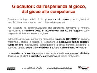 Giocautori: dall’esperienza al gioco,
dal gioco alla competenza
Elemento indispensabile è la presenza di prove che i giocatori,
singolarmente o in squadra, siano chiamati a superare.
Per garantire la personalizzazione dell’esperienza formativa e renderla
signiﬁcativa, al centro è posto il racconto del vissuto dei soggetti come
frequentatori della dimensione digitale.
Il docente-facilitatore, dopo aver presentato il modello DIGCOMP (o analogo
framework), stimola il gruppo in formazione a descrivere azioni concrete
svolte on line (navigazione, partecipazione a social network, creazione di
account,…) e ad evidenziare eventuali situazioni problematiche vissute.
Le esperienze raccontate vengono successivamente associate ed abbinate
dagli stessi studenti a speciﬁche competenze e livelli di proﬁciency.
a cura di Sandra Troia www.cittadinanzadigitale.eu
 