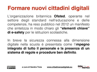 Formare nuovi cittadini digitali
L'organizzazione britannica Ofsted, operante nel
settore degli standard nell'educazione e delle
competenze, ha reso pubblico nel 2012 un manifesto
che sintetizza in modo chiaro gli “elementi chiave”
di e-safety per le istituzioni scolastiche.
In breve la sicurezza connessa alla dimensione
digitale nella scuola è presentata come l'impegno
integrato di tutto il personale e la presenza di un
sistema di regole e procedure ben deﬁnito.
a cura di Sandra Troia www.cittadinanzadigitale.eu
 
